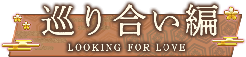巡り合い編 | LOOKING FOR LOVE